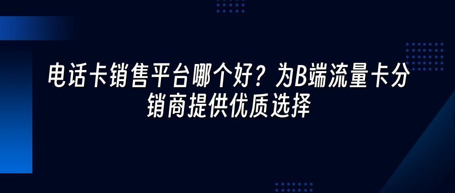 电话卡销售平台哪个好？为B端流量卡分销商提供优质选择