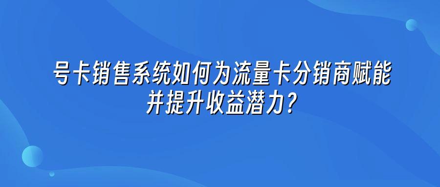号卡销售系统如何为流量卡分销商赋能并提升收益潜力？