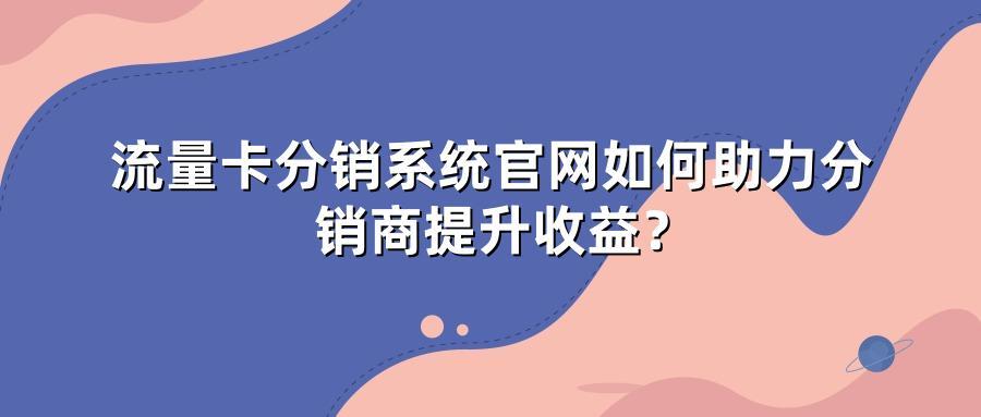 流量卡分销系统官网如何助力分销商提升收益？