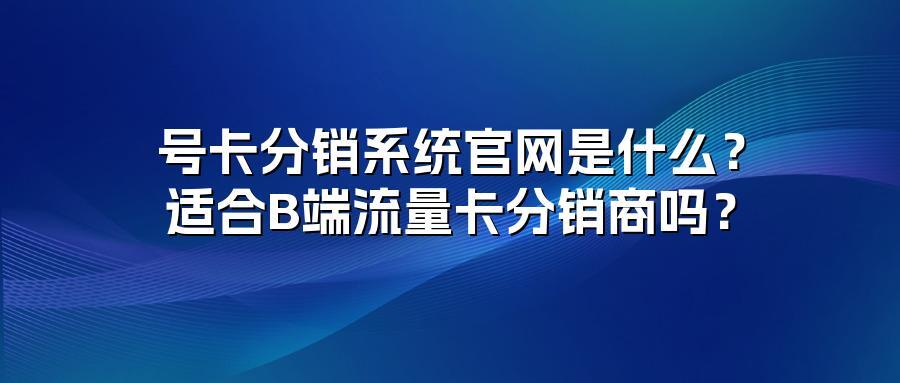 号卡分销系统官网是什么？适合B端流量卡分销商吗？