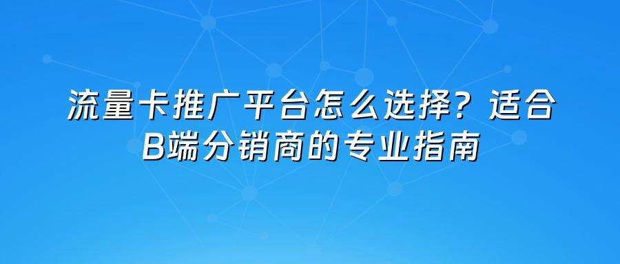 流量卡推广平台怎么选择？适合B端分销商的专业指南