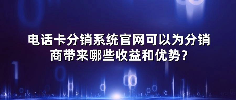 电话卡分销系统官网可以为分销商带来哪些收益和优势？
