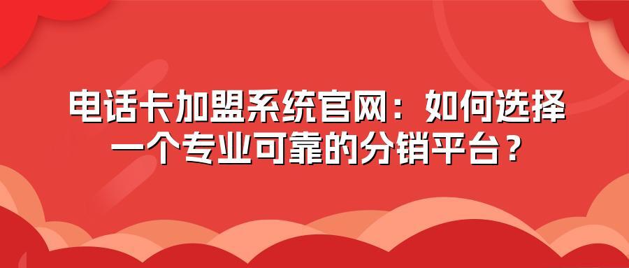电话卡加盟系统官网：如何选择一个专业可靠的分销平台？
