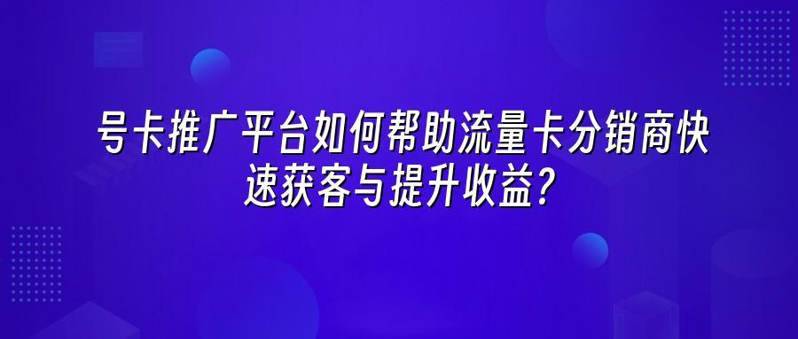号卡推广平台如何帮助流量卡分销商快速获客与提升收益？
