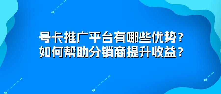 号卡推广平台有哪些优势？如何帮助分销商提升收益？
