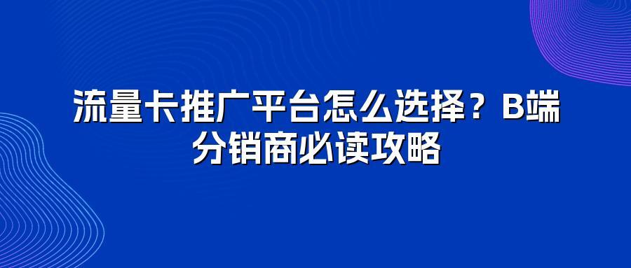 流量卡推广平台怎么选择？B端分销商必读攻略