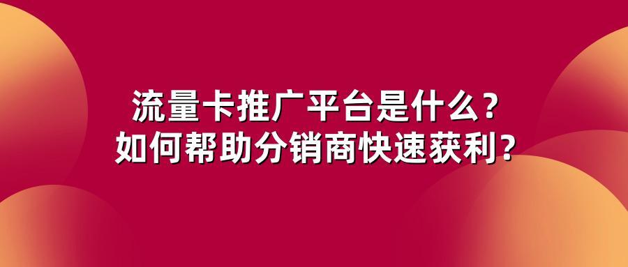 流量卡推广平台是什么？如何帮助分销商快速获利？