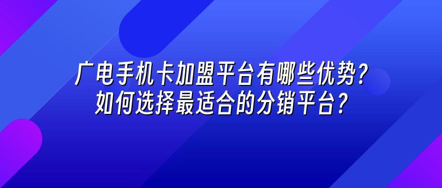 广电手机卡加盟平台有哪些优势？如何选择最适合的分销平台？