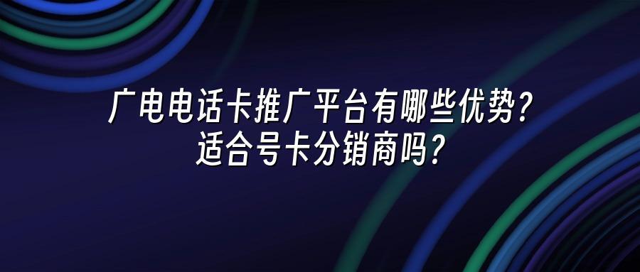 广电电话卡推广平台有哪些优势？适合号卡分销商吗？