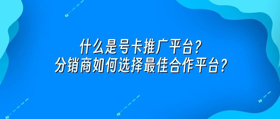 什么是号卡推广平台？分销商如何选择最佳合作平台？