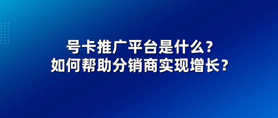 号卡推广平台是什么？如何帮助分销商实现增长？
