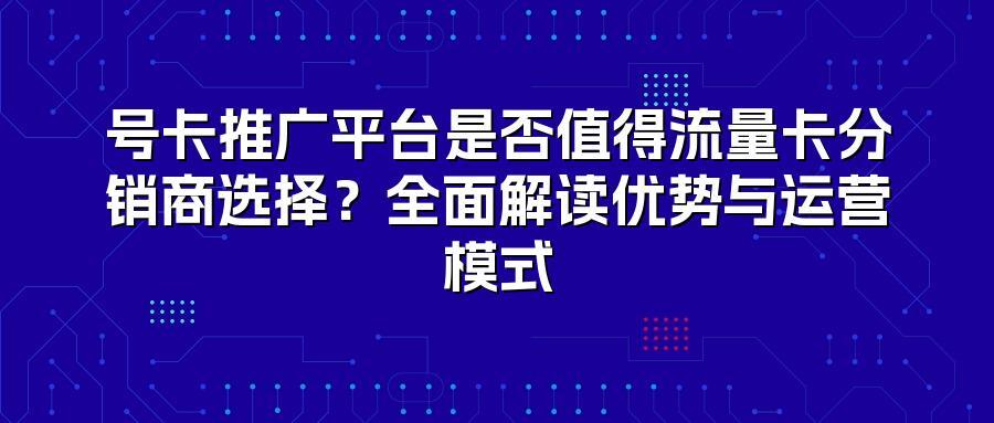 号卡推广平台是否值得流量卡分销商选择？全面解读优势与运营模式
