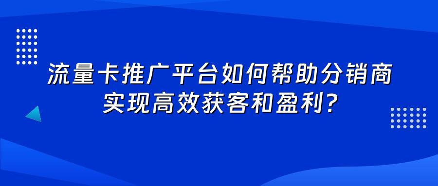 流量卡推广平台如何帮助分销商实现高效获客和盈利？