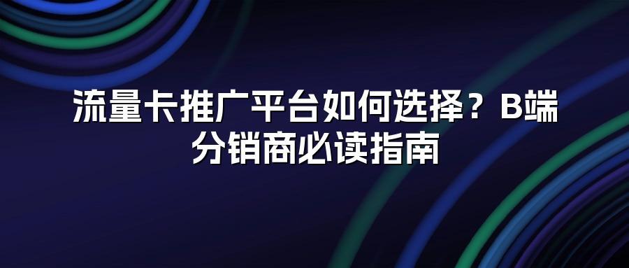 流量卡推广平台如何选择？B端分销商必读指南