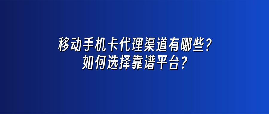 移动手机卡代理渠道有哪些？如何选择靠谱平台？