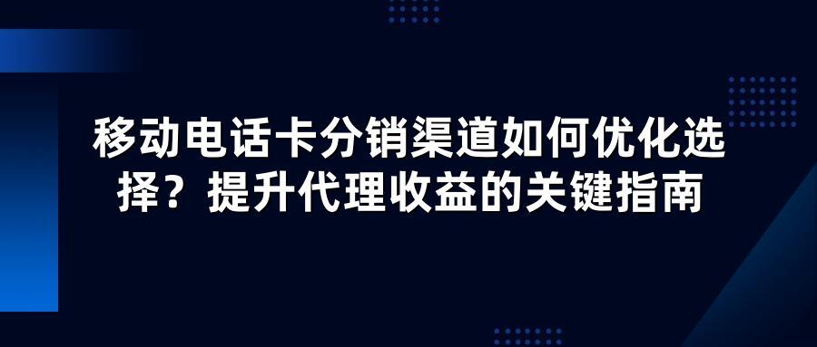 移动电话卡分销渠道如何优化选择？提升代理收益的关键指南