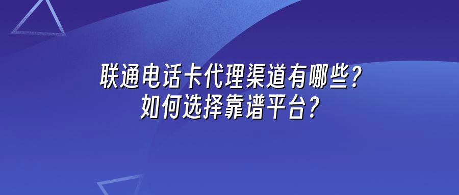 联通电话卡代理渠道有哪些？如何选择靠谱平台？