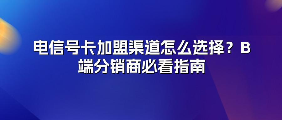 电信号卡加盟渠道怎么选择？B端分销商必看指南