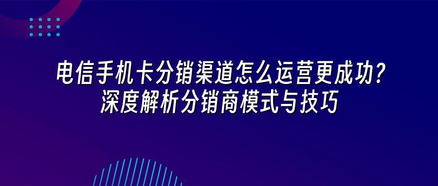 电信手机卡分销渠道怎么运营更成功？深度解析分销商模式与技巧