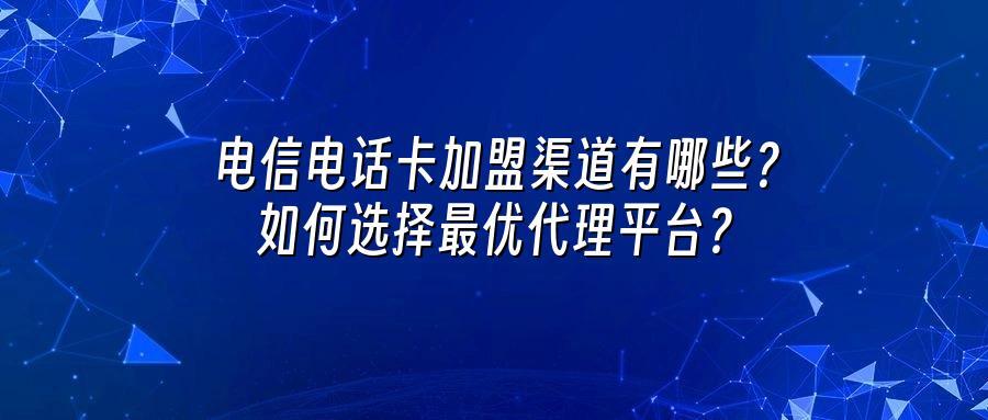 电信电话卡加盟渠道有哪些？如何选择最优代理平台？