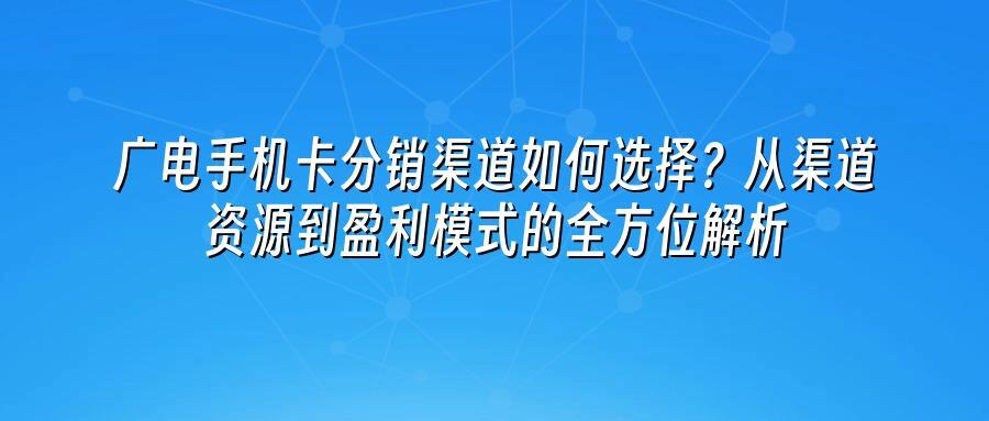 广电手机卡分销渠道如何选择？从渠道资源到盈利模式的全方位解析