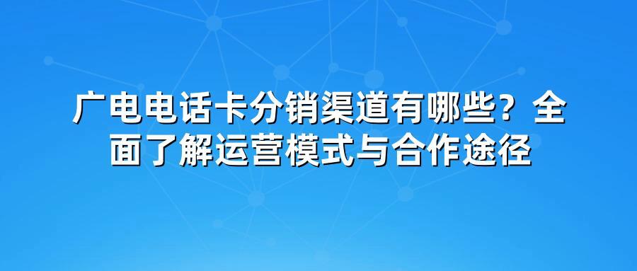 广电电话卡分销渠道有哪些？全面了解运营模式与合作途径