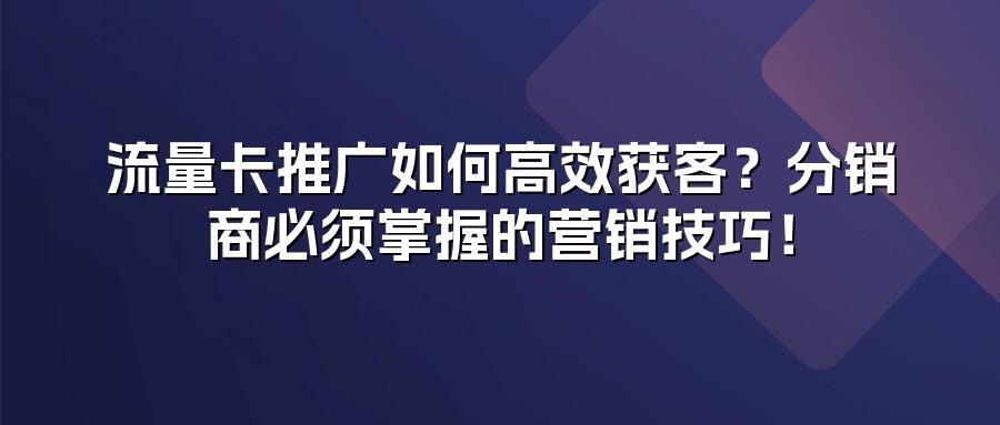 流量卡推广如何高效获客？分销商必须掌握的营销技巧！