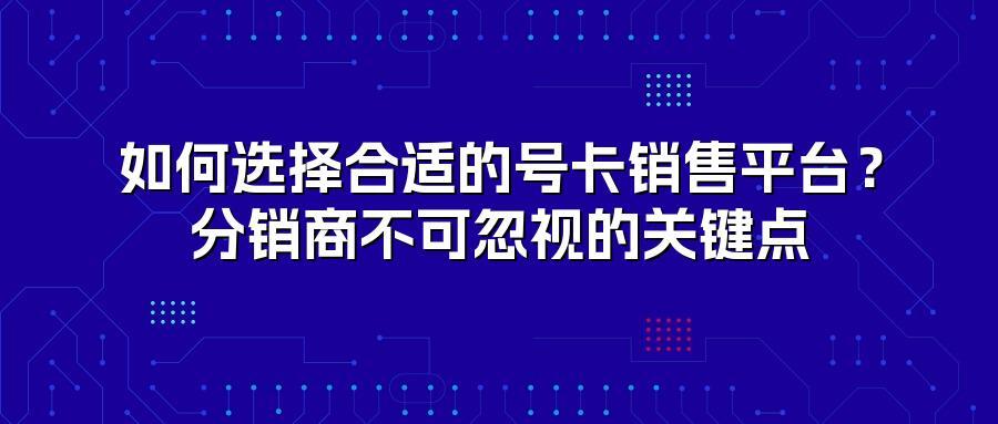 如何选择合适的号卡销售平台？分销商不可忽视的关键点