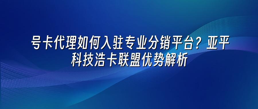 号卡代理如何入驻专业分销平台？亚平科技浩卡联盟优势解析
