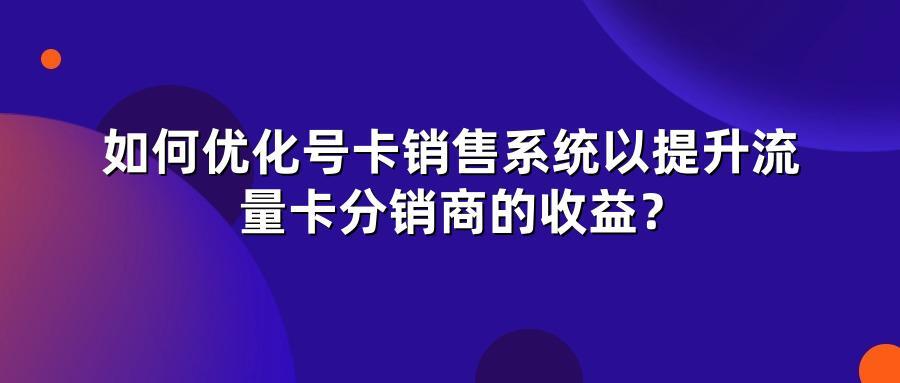 如何优化号卡销售系统以提升流量卡分销商的收益？