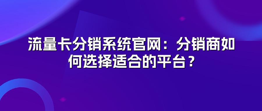 流量卡分销系统官网：分销商如何选择适合的平台？