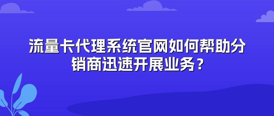 流量卡代理系统官网如何帮助分销商迅速开展业务？