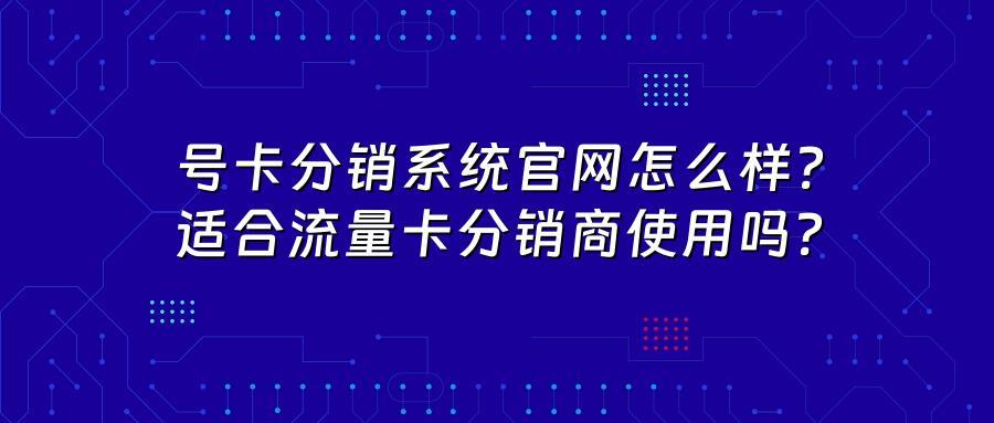 号卡分销系统官网怎么样？适合流量卡分销商使用吗？