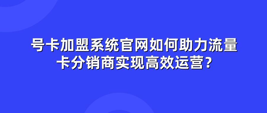 号卡加盟系统官网如何助力流量卡分销商实现高效运营？