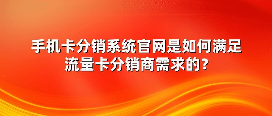 手机卡分销系统官网是如何满足流量卡分销商需求的？