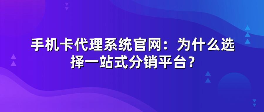 手机卡代理系统官网：为什么选择一站式分销平台？