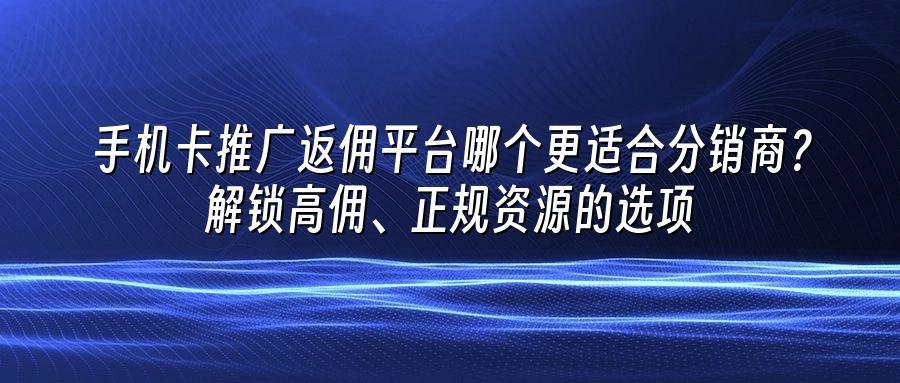 手机卡推广返佣平台哪个更适合分销商？解锁高佣、正规资源的选项