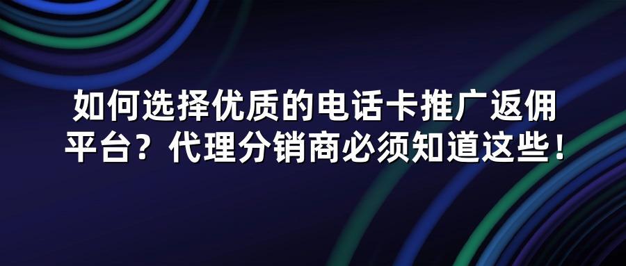 如何选择优质的电话卡推广返佣平台？代理分销商必须知道这些！