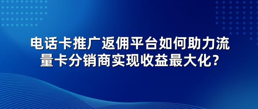 电话卡推广返佣平台如何助力流量卡分销商实现收益最大化？