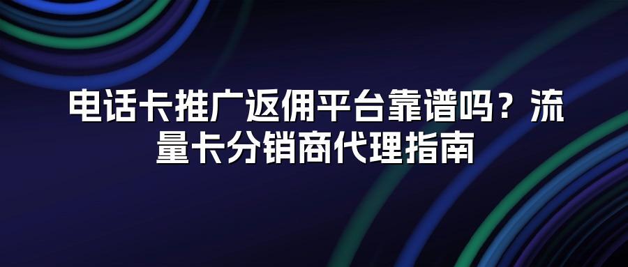 电话卡推广返佣平台靠谱吗？流量卡分销商代理指南