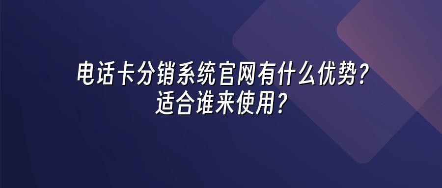 电话卡分销系统官网有什么优势？适合谁来使用？