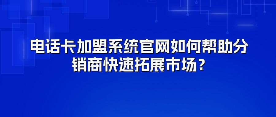 电话卡加盟系统官网如何帮助分销商快速拓展市场？