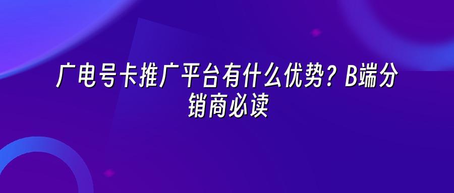广电号卡推广平台有什么优势？B端分销商必读