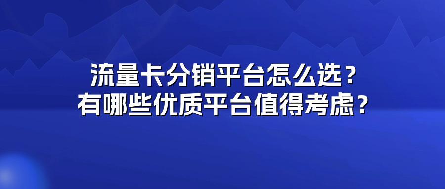 流量卡分销平台怎么选？有哪些优质平台值得考虑？