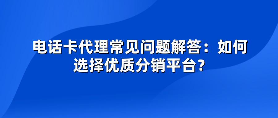 电话卡代理常见问题解答：如何选择优质分销平台？