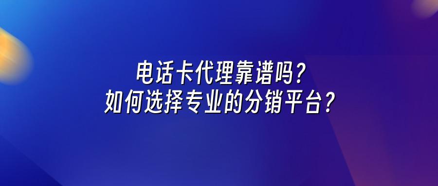 电话卡代理靠谱吗？如何选择专业的分销平台？