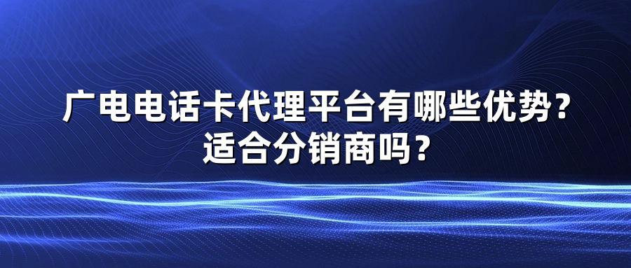 广电电话卡代理平台有哪些优势？适合分销商吗？