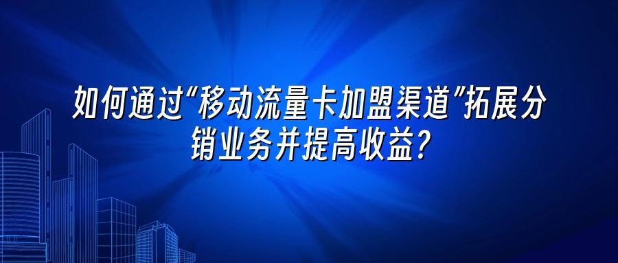 如何通过“移动流量卡加盟渠道”拓展分销业务并提高收益？