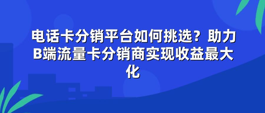 电话卡分销平台如何挑选？助力B端流量卡分销商实现收益最大化