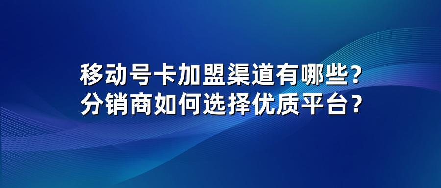 移动号卡加盟渠道有哪些？分销商如何选择优质平台？